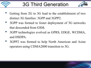 • Getting from 2G to 3G lead to the establishment of two
distinct 3G families: 3GPP and 3GPP2.
• 3GPP was formed to foster deployment of 3G networks
that descended from GSM.
• 3GPP technologies evolved as GPRS, EDGE, WCDMA,
and HSDPA.
• 3GPP2 was formed to help North American and Asian
operators using CDMA2000 transition to 3G.
3G Third Generation
 
