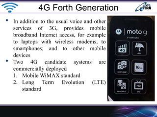 • In addition to the usual voice and other
services of 3G, provides mobile
broadband Internet access, for example
to laptops with wireless modems, to
smartphones, and to other mobile
devices
• Two 4G candidate systems are
commercially deployed
1. Mobile WiMAX standard
2. Long Term Evolution (LTE)
standard
4G Forth Generation
 