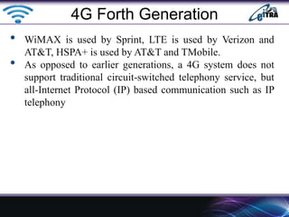 • WiMAX is used by Sprint, LTE is used by Verizon and
AT&T, HSPA+ is used by AT&T and TMobile.
• As opposed to earlier generations, a 4G system does not
support traditional circuit-switched telephony service, but
all-Internet Protocol (IP) based communication such as IP
telephony
4G Forth Generation
 