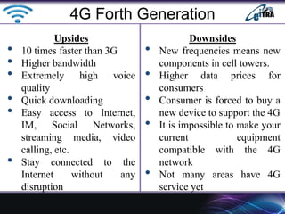 Upsides
• 10 times faster than 3G
• Higher bandwidth
• Extremely high voice
quality
• Quick downloading
• Easy access to Internet,
IM, Social Networks,
streaming media, video
calling, etc.
• Stay connected to the
Internet without any
disruption
Downsides
• New frequencies means new
components in cell towers.
• Higher data prices for
consumers
• Consumer is forced to buy a
new device to support the 4G
• It is impossible to make your
current equipment
compatible with the 4G
network
• Not many areas have 4G
service yet
4G Forth Generation
 