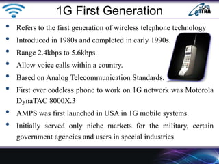 • Refers to the first generation of wireless telephone technology
• Introduced in 1980s and completed in early 1990s.
• Range 2.4kbps to 5.6kbps.
• Allow voice calls within a country.
• Based on Analog Telecommunication Standards.
• First ever codeless phone to work on 1G network was Motorola
DynaTAC 8000X.3
• AMPS was first launched in USA in 1G mobile systems.
• Initially served only niche markets for the military, certain
government agencies and users in special industries
1G First Generation
 