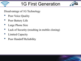 Disadvantage of 1G Technology
• Poor Voice Quality
• Poor Battery Life
• Large Phone Size
• Lack of Security (resulting in mobile cloning)
• Limited Capacity
• Poor Handoff Reliability
1G First Generation
 