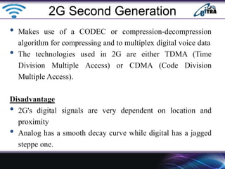 • Makes use of a CODEC or compression-decompression
algorithm for compressing and to multiplex digital voice data
• The technologies used in 2G are either TDMA (Time
Division Multiple Access) or CDMA (Code Division
Multiple Access).
Disadvantage
• 2G's digital signals are very dependent on location and
proximity
• Analog has a smooth decay curve while digital has a jagged
steppe one.
2G Second Generation
 
