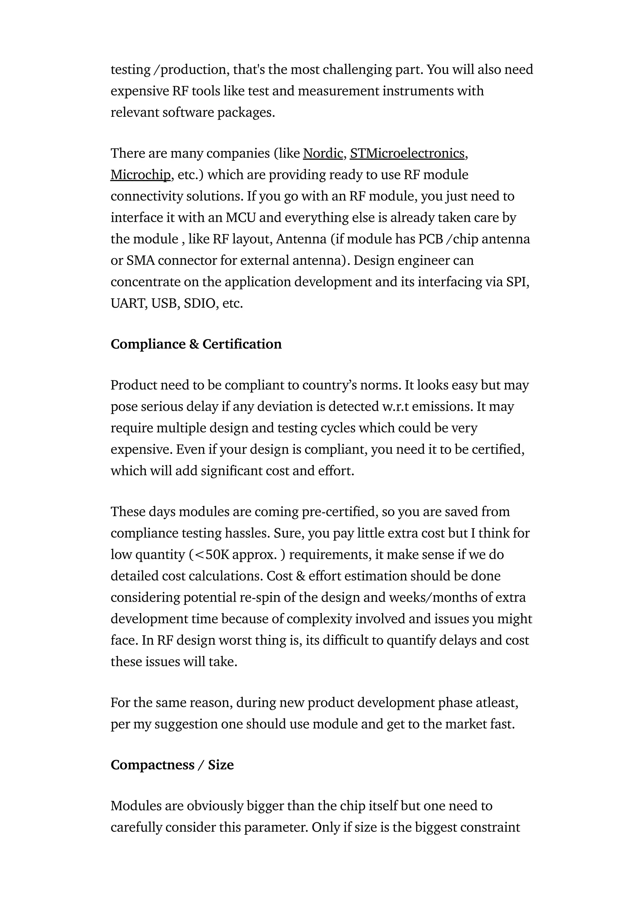 testing /production, that's the most challenging part. You will also need
expensive RF tools like test and measurement instruments with
relevant software packages.
There are many companies (like Nordic, STMicroelectronics,
Microchip, etc.) which are providing ready to use RF module
connectivity solutions. If you go with an RF module, you just need to
interface it with an MCU and everything else is already taken care by
the module , like RF layout, Antenna (if module has PCB /chip antenna
or SMA connector for external antenna). Design engineer can
concentrate on the application development and its interfacing via SPI,
UART, USB, SDIO, etc.
Compliance & Certi cation
Product need to be compliant to country’s norms. It looks easy but may
pose serious delay if any deviation is detected w.r.t emissions. It may
require multiple design and testing cycles which could be very
expensive. Even if your design is compliant, you need it to be certi ed,
which will add signi cant cost and e ort.
These days modules are coming pre-certi ed, so you are saved from
compliance testing hassles. Sure, you pay little extra cost but I think for
low quantity (<50K approx. ) requirements, it make sense if we do
detailed cost calculations. Cost & e ort estimation should be done
considering potential re-spin of the design and weeks/months of extra
development time because of complexity involved and issues you might
face. In RF design worst thing is, its di cult to quantify delays and cost
these issues will take.
For the same reason, during new product development phase atleast,
per my suggestion one should use module and get to the market fast.
Compactness / Size
Modules are obviously bigger than the chip itself but one need to
carefully consider this parameter. Only if size is the biggest constraint
 