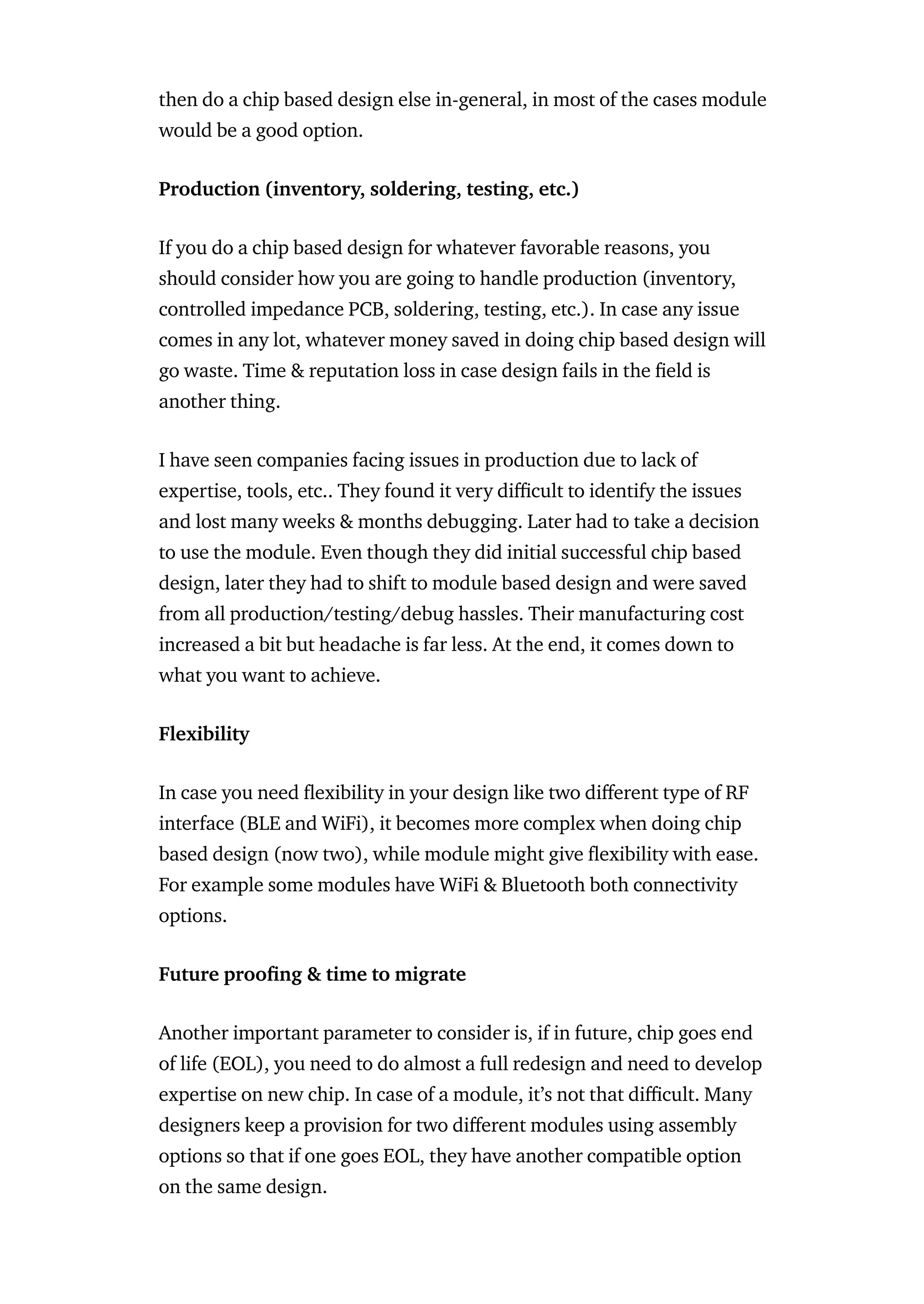 then do a chip based design else in-general, in most of the cases module
would be a good option.
Production (inventory, soldering, testing, etc.)
If you do a chip based design for whatever favorable reasons, you
should consider how you are going to handle production (inventory,
controlled impedance PCB, soldering, testing, etc.). In case any issue
comes in any lot, whatever money saved in doing chip based design will
go waste. Time & reputation loss in case design fails in the eld is
another thing.
I have seen companies facing issues in production due to lack of
expertise, tools, etc.. They found it very di cult to identify the issues
and lost many weeks & months debugging. Later had to take a decision
to use the module. Even though they did initial successful chip based
design, later they had to shift to module based design and were saved
from all production/testing/debug hassles. Their manufacturing cost
increased a bit but headache is far less. At the end, it comes down to
what you want to achieve.
Flexibility
In case you need exibility in your design like two di erent type of RF
interface (BLE and WiFi), it becomes more complex when doing chip
based design (now two), while module might give exibility with ease.
For example some modules have WiFi & Bluetooth both connectivity
options.
Future proo ng & time to migrate
Another important parameter to consider is, if in future, chip goes end
of life (EOL), you need to do almost a full redesign and need to develop
expertise on new chip. In case of a module, it’s not that di cult. Many
designers keep a provision for two di erent modules using assembly
options so that if one goes EOL, they have another compatible option
on the same design.
 