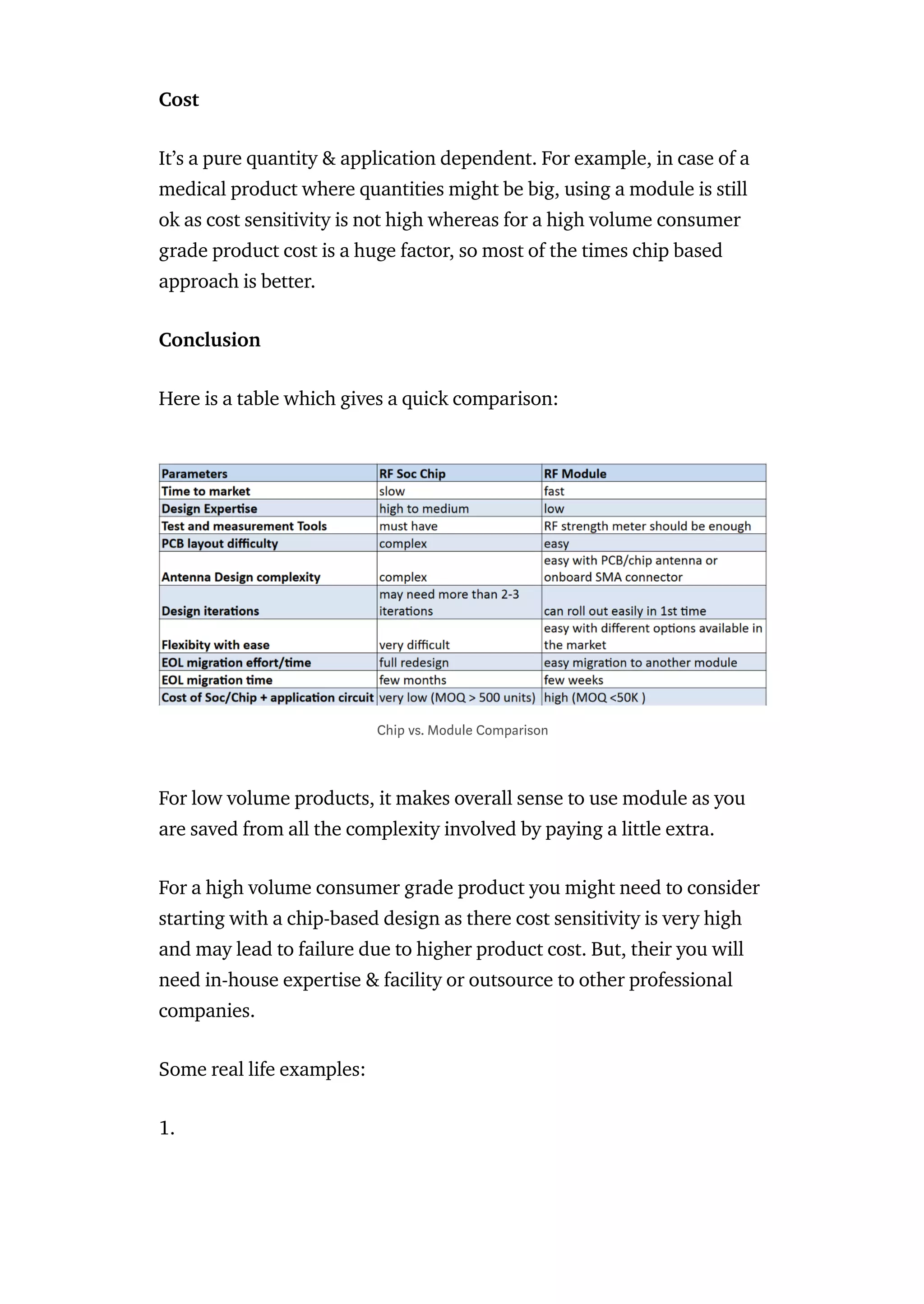 Cost
It’s a pure quantity & application dependent. For example, in case of a
medical product where quantities might be big, using a module is still
ok as cost sensitivity is not high whereas for a high volume consumer
grade product cost is a huge factor, so most of the times chip based
approach is better.
Conclusion
Here is a table which gives a quick comparison:
For low volume products, it makes overall sense to use module as you
are saved from all the complexity involved by paying a little extra.
For a high volume consumer grade product you might need to consider
starting with a chip-based design as there cost sensitivity is very high
and may lead to failure due to higher product cost. But, their you will
need in-house expertise & facility or outsource to other professional
companies.
Some real life examples:
1.
Chip vs. Module Comparison
 