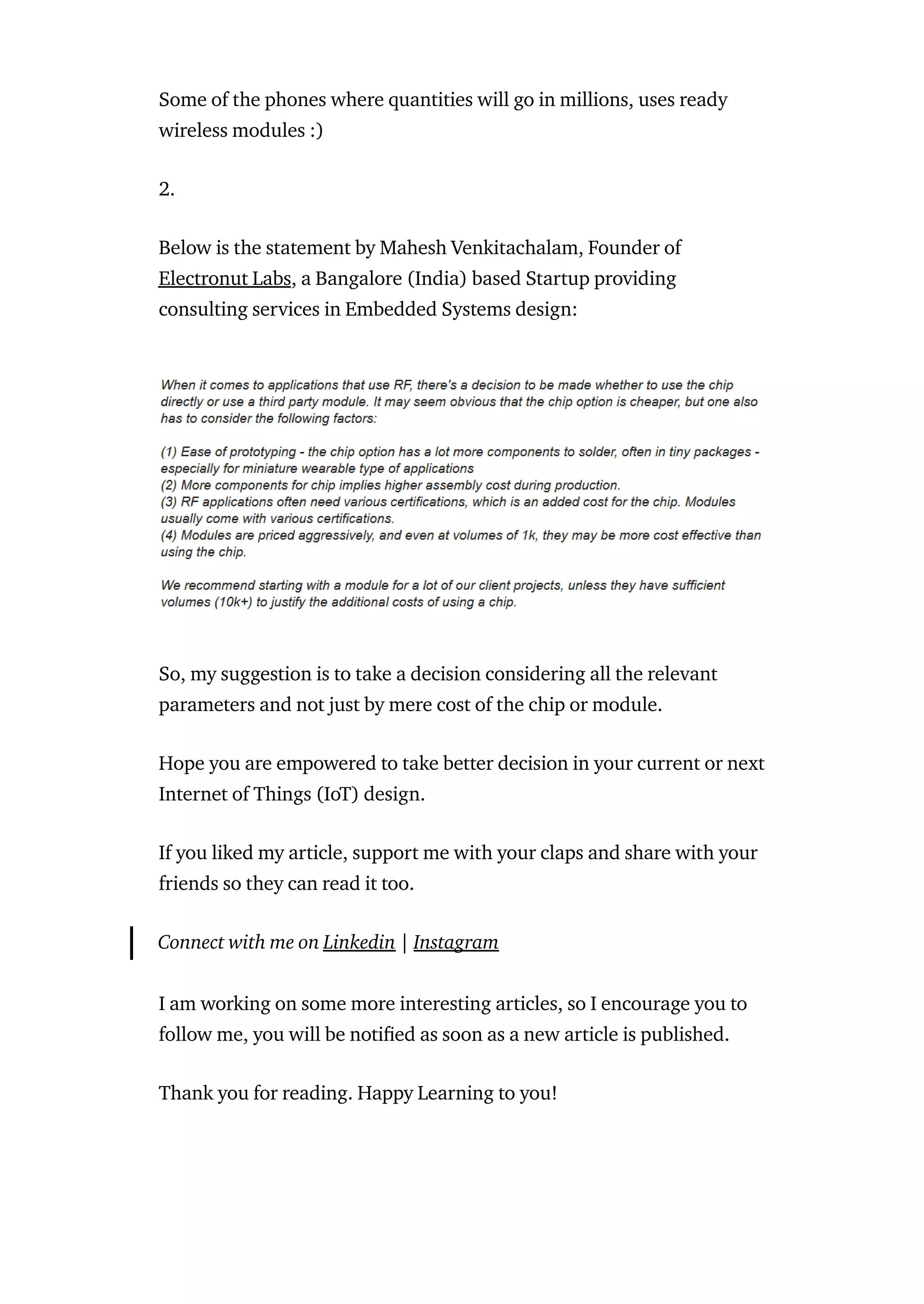 Some of the phones where quantities will go in millions, uses ready
wireless modules :)
2.
Below is the statement by Mahesh Venkitachalam, Founder of
Electronut Labs, a Bangalore (India) based Startup providing
consulting services in Embedded Systems design:
So, my suggestion is to take a decision considering all the relevant
parameters and not just by mere cost of the chip or module.
Hope you are empowered to take better decision in your current or next
Internet of Things (IoT) design.
If you liked my article, support me with your claps and share with your
friends so they can read it too.
Connect with me on Linkedin | Instagram
I am working on some more interesting articles, so I encourage you to
follow me, you will be noti ed as soon as a new article is published.
Thank you for reading. Happy Learning to you!
 