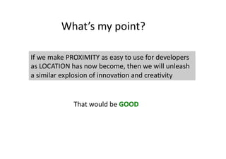 What’s	
  my	
  point?	
  

If	
  we	
  make	
  PROXIMITY	
  as	
  easy	
  to	
  use	
  for	
  developers	
  
as	
  LOCATION	
  has	
  now	
  become,	
  then	
  we	
  will	
  unleash	
  
a	
  similar	
  explosion	
  of	
  innova;on	
  and	
  crea;vity	
  


                     That	
  would	
  be	
  GOOD	
  
 
