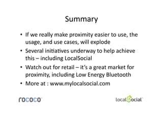 Summary	
  	
  
•  If	
  we	
  really	
  make	
  proximity	
  easier	
  to	
  use,	
  the	
  
   usage,	
  and	
  use	
  cases,	
  will	
  explode	
  
•  Several	
  ini;a;ves	
  underway	
  to	
  help	
  achieve	
  
   this	
  –	
  including	
  LocalSocial	
  
•  Watch	
  out	
  for	
  retail	
  –	
  it’s	
  a	
  great	
  market	
  for	
  
   proximity,	
  including	
  Low	
  Energy	
  Bluetooth	
  
•  More	
  at	
  :	
  www.mylocalsocial.com	
  
 