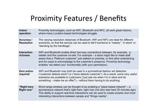 Proximity	
  Features	
  /	
  Beneﬁts	
  
Indoor        Proximity technologies, such as WiFi, Bluetooth and NFC, all work great indoors,
operation     where many Location-based technologies struggle.

Accuracy /    The varying resolution distances of Bluetooth, WiFi and NFC are ideal for different
Resolution    scenarios, so that the service can be used to tell if someone is “nearby”, “in store” or
              “standing by the handbags”.

Interaction   WiFi and Bluetooth enable direct two-way connections between, for example, a
richness      retailer and the customer on-site. For example – a store might like to make staff
              aware that a “Platinum customer” just walked on premise, or find other entertaining
              and fun ways to acknowledge to the customer‘s presence. Proximity technology
              enables “we detect you” functionality (with your permission).

Zero action   WiFi and Bluetooth may both be used in a symmetrical fashion wrt detection
required      (“customer detects store”) or (“store detects customer”). As a result, some very useful
              scenarios are available to customers (“just see me when I’m in store and do
              something – make me an offer!”) – without them having to do anything.

“Right here   Short-range wireless can be thought of as enabling a “place based network” – a
Right now”    spontaneous network that’s right here, right now (not who was here 30 minutes ago).
              This ability to support real-time interactions can be used to create smarter and more
              interesting interactions between people and “things nearby”.
 