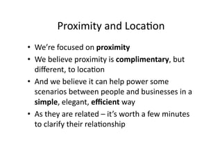 Proximity	
  and	
  Loca;on	
  
•  We’re	
  focused	
  on	
  proximity	
  
•  We	
  believe	
  proximity	
  is	
  complimentary,	
  but	
  
   diﬀerent,	
  to	
  loca;on	
  
•  And	
  we	
  believe	
  it	
  can	
  help	
  power	
  some	
  
   scenarios	
  between	
  people	
  and	
  businesses	
  in	
  a	
  
   simple,	
  elegant,	
  eﬃcient	
  way	
  
•  As	
  they	
  are	
  related	
  –	
  it’s	
  worth	
  a	
  few	
  minutes	
  
   to	
  clarify	
  their	
  rela;onship	
  
 