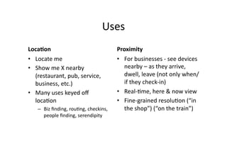 Uses	
  
LocaJon	
                                            Proximity	
  
•  Locate	
  me	
                                    •  For	
  businesses	
  -­‐	
  see	
  devices	
  
•  Show	
  me	
  X	
  nearby	
                          nearby	
  –	
  as	
  they	
  arrive,	
  
   (restaurant,	
  pub,	
  service,	
                   dwell,	
  leave	
  (not	
  only	
  when/
   business,	
  etc.)	
                                 if	
  they	
  check-­‐in)	
  
•  Many	
  uses	
  keyed	
  oﬀ	
                     •  Real-­‐;me,	
  here	
  &	
  now	
  view	
  
   loca;on	
                                         •  Fine-­‐grained	
  resolu;on	
  (“in	
  
     –  Biz	
  ﬁnding,	
  rou;ng,	
  checkins,	
        the	
  shop”)	
  (“on	
  the	
  train”)	
  
        people	
  ﬁnding,	
  serendipity	
  
 