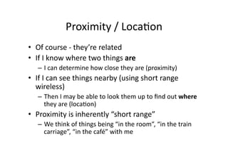 Proximity	
  /	
  Loca;on	
  
•  Of	
  course	
  -­‐	
  they’re	
  related	
  
•  If	
  I	
  know	
  where	
  two	
  things	
  are	
  
    –  I	
  can	
  determine	
  how	
  close	
  they	
  are	
  (proximity)	
  
•  If	
  I	
  can	
  see	
  things	
  nearby	
  (using	
  short	
  range	
  
   wireless)	
  
    –  Then	
  I	
  may	
  be	
  able	
  to	
  look	
  them	
  up	
  to	
  ﬁnd	
  out	
  where	
  
       they	
  are	
  (loca;on)	
  
•  Proximity	
  is	
  inherently	
  “short	
  range”	
  
    –  We	
  think	
  of	
  things	
  being	
  “in	
  the	
  room”,	
  “in	
  the	
  train	
  
       carriage”,	
  “in	
  the	
  café”	
  with	
  me	
  
 