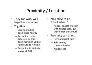 Proximity	
  /	
  Loca;on	
  
•  They	
  can	
  work	
  well	
             •  Proximity:	
  to	
  be	
  
   together	
  –	
  or	
  alone	
               “checked	
  out”	
  	
  
•  Together:	
                                   –  no;ce,	
  people	
  check	
  in	
  
    –  Loca;on	
  to	
  ﬁnd	
                       with	
  FourSquare,	
  but	
  
       businesses	
  nearby	
                       they	
  never	
  check	
  out!	
  
    –  Proximity	
  :	
  to	
  be	
          •  Proximity	
  can	
  bring:	
  
       detected	
  by	
  that	
                  –  Here	
  and	
  right	
  now	
  
       business	
  when	
  you’re	
              –  Talk	
  to	
  me	
  /	
  
       right	
  outside	
  /	
  inside	
            communica;on	
  
    –  Proximity:	
  to	
  indicate	
            –  Autodetect	
  	
  
       you’re	
  at	
  Till2	
  
 