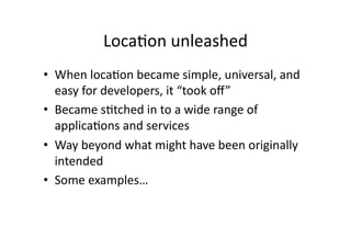 Loca;on	
  unleashed	
  
•  When	
  loca;on	
  became	
  simple,	
  universal,	
  and	
  
   easy	
  for	
  developers,	
  it	
  “took	
  oﬀ”	
  
•  Became	
  s;tched	
  in	
  to	
  a	
  wide	
  range	
  of	
  
   applica;ons	
  and	
  services	
  
•  Way	
  beyond	
  what	
  might	
  have	
  been	
  originally	
  
   intended	
  
•  Some	
  examples…	
  
 