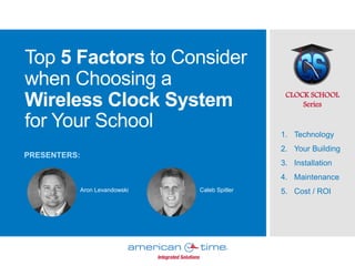 Top 5 Factors to Consider
when Choosing a
Wireless Clock System
for Your School
CLOCK SCHOOL
Series
1. Technology
2. Your Building
3. Installation
4. Maintenance
5. Cost / ROI
PRESENTERS:
Aron Levandowski Caleb Spitler
 