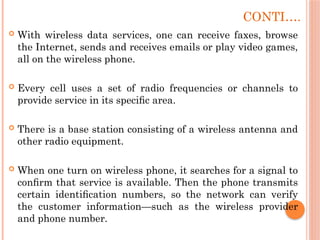 CONTI….
 With wireless data services, one can receive faxes, browse
the Internet, sends and receives emails or play video games,
all on the wireless phone.
 Every cell uses a set of radio frequencies or channels to
provide service in its speciﬁc area.
 There is a base station consisting of a wireless antenna and
other radio equipment.
 When one turn on wireless phone, it searches for a signal to
conﬁrm that service is available. Then the phone transmits
certain identiﬁcation numbers, so the network can verify
the customer information—such as the wireless provider
and phone number.
 