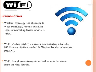 INTRODUCTION:
 Wireless Technology is an alternative to
Wired Technology, which is commonly
used, for connecting devices in wireless
mode.
 Wi-Fi (Wireless Fidelity) is a generic term that refers to the IEEE
802.11 communications standard for Wireless Local Area Networks
(WLANs).
 Wi-Fi Network connect computers to each other, to the internet
and to the wired network.
 