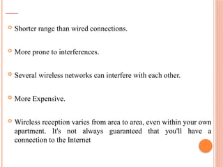 DISADVANTAGES OF WIRELESS TECHNOLOGY
 Shorter range than wired connections.
 More prone to interferences.
 Several wireless networks can interfere with each other.
 More Expensive.
 Wireless reception varies from area to area, even within your own
apartment. It's not always guaranteed that you'll have a
connection to the Internet
 