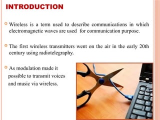 INTRODUCTION
 Wireless is a term used to describe communications in which
electromagnetic waves are used for communication purpose.
 The first wireless transmitters went on the air in the early 20th
century using radiotelegraphy.
 As modulation made it
possible to transmit voices
and music via wireless.
 