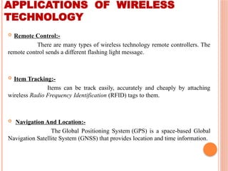 APPLICATIONS OF WIRELESS
TECHNOLOGY
 Remote Control:-
There are many types of wireless technology remote controllers. The
remote control sends a different flashing light message.
 Item Tracking:-
Items can be track easily, accurately and cheaply by attaching
wireless Radio Frequency Identification (RFID) tags to them.
 Navigation And Location:-
The Global Positioning System (GPS) is a space-based Global
Navigation Satellite System (GNSS) that provides location and time information.
 