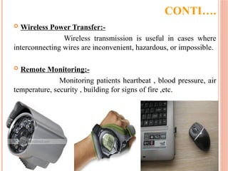 CONTI….
 Wireless Power Transfer:-
Wireless transmission is useful in cases where
interconnecting wires are inconvenient, hazardous, or impossible.
 Remote Monitoring:-
Monitoring patients heartbeat , blood pressure, air
temperature, security , building for signs of fire ,etc.
 