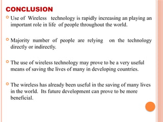 CONCLUSION
 Use of Wireless technology is rapidly increasing an playing an
important role in life of people throughout the world.
 Majority number of people are relying on the technology
directly or indirectly.
 The use of wireless technology may prove to be a very useful
means of saving the lives of many in developing countries.
 The wireless has already been useful in the saving of many lives
in the world. Its future development can prove to be more
beneficial.
 