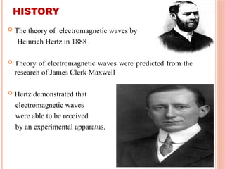 HISTORY
 The theory of electromagnetic waves by
Heinrich Hertz in 1888
 Theory of electromagnetic waves were predicted from the
research of James Clerk Maxwell
 Hertz demonstrated that
electromagnetic waves
were able to be received
by an experimental apparatus.
 
