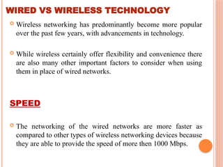 WIRED VS WIRELESS TECHNOLOGY
 Wireless networking has predominantly become more popular
over the past few years, with advancements in technology.
 While wireless certainly offer flexibility and convenience there
are also many other important factors to consider when using
them in place of wired networks.
SPEED
 The networking of the wired networks are more faster as
compared to other types of wireless networking devices because
they are able to provide the speed of more then 1000 Mbps.
 