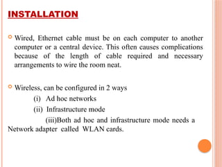 INSTALLATION
 Wired, Ethernet cable must be on each computer to another
computer or a central device. This often causes complications
because of the length of cable required and necessary
arrangements to wire the room neat.
 Wireless, can be configured in 2 ways
(i) Ad hoc networks
(ii) Infrastructure mode
(iii)Both ad hoc and infrastructure mode needs a
Network adapter called WLAN cards.
 