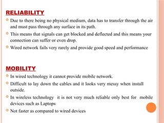 RELIABILITY
 Due to there being no physical medium, data has to transfer through the air
and must pass through any surface in its path.
 This means that signals can get blocked and deflected and this means your
connection can suffer or even drop.
 Wired network fails very rarely and provide good speed and performance
MOBILITY
 In wired technology it cannot provide mobile network.
 Difficult to lay down the cables and it looks very messy when install
outside.
 In wireless technology it is not very much reliable only best for mobile
devices such as Laptops
 Not faster as compared to wired devices
 