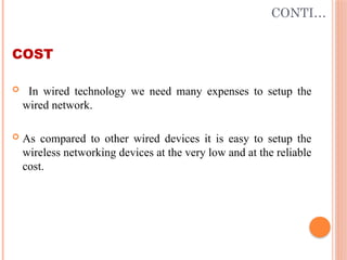 CONTI…
COST
 In wired technology we need many expenses to setup the
wired network.
 As compared to other wired devices it is easy to setup the
wireless networking devices at the very low and at the reliable
cost.
 