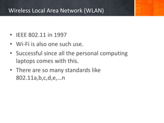 Wireless Local Area Network (WLAN)
• IEEE 802.11 in 1997
• Wi-Fi is also one such use.
• Successful since all the personal computing
laptops comes with this.
• There are so many standards like
802.11a,b,c,d,e,…n
 
