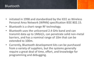 Bluetooth
• initiated in 1998 and standardized by the IEEE as Wireless
Personal Area Network (WPAN) specification IEEE 802.15.
• Bluetooth is a short range RF technology.
• Bluetooth uses the unlicensed 2.4 GHz band and can
transmit data up to 1Mbit/s, can penetrate solid non-metal
barriers, and has a nominal range of 10m that can be
extended to 100m.
• Currently, Bluetooth development kits can be purchased
from a variety of suppliers, but the systems generally
require a great deal of time, effort, and knowledge for
programming and debugging.
 