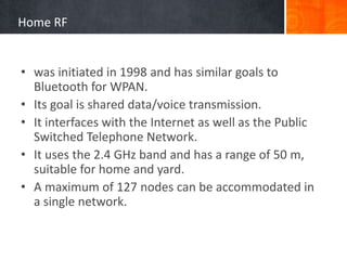 Home RF
• was initiated in 1998 and has similar goals to
Bluetooth for WPAN.
• Its goal is shared data/voice transmission.
• It interfaces with the Internet as well as the Public
Switched Telephone Network.
• It uses the 2.4 GHz band and has a range of 50 m,
suitable for home and yard.
• A maximum of 127 nodes can be accommodated in
a single network.
 