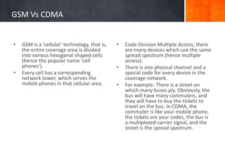 GSM Vs CDMA
• Code Division Multiple Access, there
are many devices which use the same
spread spectrum (hence multiple
access).
• There is one physical channel and a
special code for every device in the
coverage network.
• For example: There is a street on
which many buses ply. Obviously, the
bus will have many commuters, and
they will have to buy the tickets to
travel on the bus. In CDMA, the
commuter is like your mobile phone,
the tickets are your codes, the bus is
a multiplexed carrier signal, and the
street is the spread spectrum.
• GSM is a 'cellular' technology, that is,
the entire coverage area is divided
into various hexagonal shaped cells
(hence the popular name 'cell
phones').
• Every cell has a corresponding
network tower, which serves the
mobile phones in that cellular area.
 