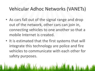 Vehicular Adhoc Networks (VANETs)
• As cars fall out of the signal range and drop
out of the network, other cars can join in,
connecting vehicles to one another so that a
mobile Internet is created.
• It is estimated that the first systems that will
integrate this technology are police and fire
vehicles to communicate with each other for
safety purposes.
 