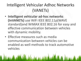 Intelligent Vehicular Adhoc Networks
(VANETs)
• Intelligent vehicular ad-hoc networks
(InVANETs) use WiFi IEEE 802.11p(WAVE
standard)and WiMAX IEEE 802.16 for easy and
effective communication between vehicles
with dynamic mobility.
• Effective measures such as media
communication between vehicles can be
enabled as well methods to track automotive
vehicles
 