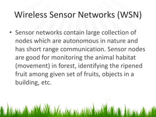 Wireless Sensor Networks (WSN)
• Sensor networks contain large collection of
nodes which are autonomous in nature and
has short range communication. Sensor nodes
are good for monitoring the animal habitat
(movement) in forest, identifying the ripened
fruit among given set of fruits, objects in a
building, etc.
 
