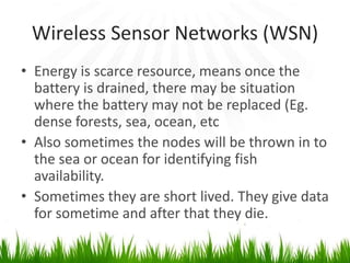 Wireless Sensor Networks (WSN)
• Energy is scarce resource, means once the
battery is drained, there may be situation
where the battery may not be replaced (Eg.
dense forests, sea, ocean, etc
• Also sometimes the nodes will be thrown in to
the sea or ocean for identifying fish
availability.
• Sometimes they are short lived. They give data
for sometime and after that they die.
 
