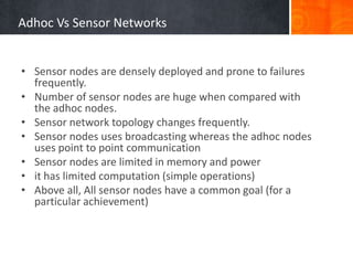 Adhoc Vs Sensor Networks
• Sensor nodes are densely deployed and prone to failures
frequently.
• Number of sensor nodes are huge when compared with
the adhoc nodes.
• Sensor network topology changes frequently.
• Sensor nodes uses broadcasting whereas the adhoc nodes
uses point to point communication
• Sensor nodes are limited in memory and power
• it has limited computation (simple operations)
• Above all, All sensor nodes have a common goal (for a
particular achievement)
 