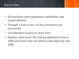 Peer to Peer
• All machines have equivalent capabilities and
responsibilities
• Through a hub or bus, all the computers are
connected
• Considerable success in short time
• Napster mp3 music file sharing application live in
1999 and more than 20 million subscribers by mid
2000
 