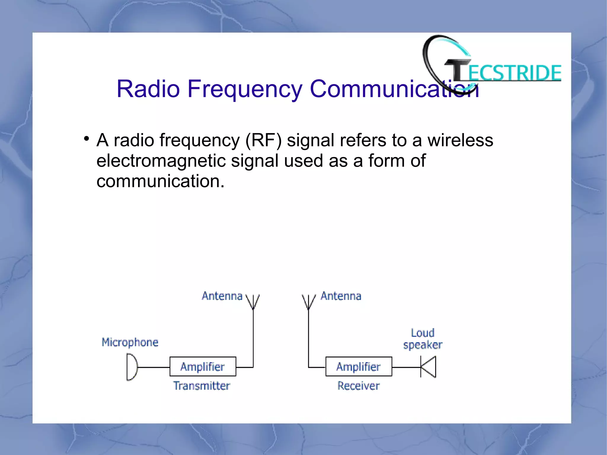 Radio Frequency Communication

A radio frequency (RF) signal refers to a wireless
electromagnetic signal used as a form of
communication.
 