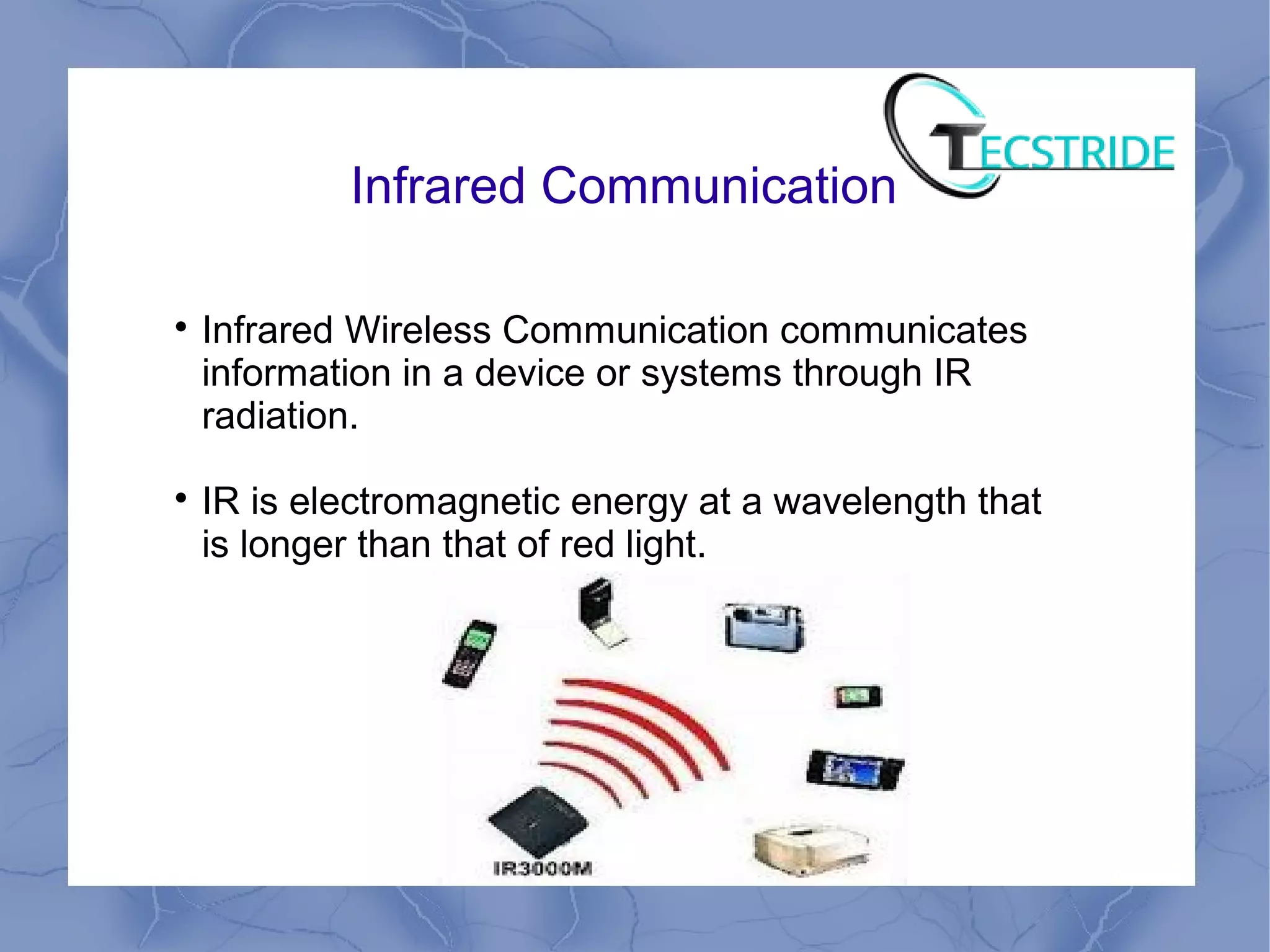 Infrared Communication

Infrared Wireless Communication communicates
information in a device or systems through IR
radiation.

IR is electromagnetic energy at a wavelength that
is longer than that of red light.
 