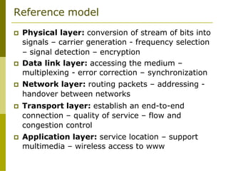Reference model
 Physical layer: conversion of stream of bits into
signals – carrier generation - frequency selection
– signal detection – encryption
 Data link layer: accessing the medium –
multiplexing - error correction – synchronization
 Network layer: routing packets – addressing -
handover between networks
 Transport layer: establish an end-to-end
connection – quality of service – flow and
congestion control
 Application layer: service location – support
multimedia – wireless access to www
 