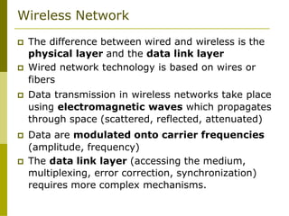 Wireless Network
 The difference between wired and wireless is the
physical layer and the data link layer
 Wired network technology is based on wires or
fibers
 Data transmission in wireless networks take place
using electromagnetic waves which propagates
through space (scattered, reflected, attenuated)
 Data are modulated onto carrier frequencies
(amplitude, frequency)
 The data link layer (accessing the medium,
multiplexing, error correction, synchronization)
requires more complex mechanisms.
 
