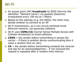Wi-Fi
 An access point (AP) broadcasts its SSID (Service Set
Identifier, "Network name") via packets (beacons)
broadcasted every 100 ms at 1 Mbit/s
 Based on the settings (e.g. the SSID), the client may
decide whether to connect to an AP
 Wi-Fi transmission, as a non-circuit-switched wired
Ethernet network, can generate collisions
 Wi-Fi uses CSMA/CA (Carrier Sense Multiple Access with
Collision Avoidance) to avoid collisions
 CSMA = the sender before transmitting it senses the
carrier – if there is another device communicating then it
waits a random time an retry
 CA = the sender before transmitting contacts the receiver
and ask for an acknowledgement – if not received the
request is repeated after a random time interval.
 
