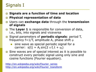 Signals I
 Signals are a function of time and location
 Physical representation of data
 Users can exchange data through the transmission
of signals
 The Layer 1 is responsible for conversion of data,
i.e., bits, into signals and viceversa
 Signal parameters of periodic signals: period T,
frequency f=1/T, amplitude A, phase shift 
 sine wave as special periodic signal for a
carrier: s(t) = At sin(2  ft t + t)
 Sine waves are of special interest as it is possible to
construct every periodic signal using only sine and
cosine functions (Fourier equation).
http://en.wikipedia.org/wiki/Fourier_series
http://en.wikipedia.org/wiki/Fourier_transform
 