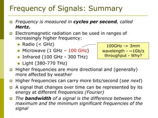 Frequency of Signals: Summary
 Frequency is measured in cycles per second, called
Hertz.
 Electromagnetic radiation can be used in ranges of
increasingly higher frequency:
 Radio (< GHz)
 Microwave (1 GHz – 100 GHz)
 Infrared (100 GHz - 300 THz)
 Light (380-770 THz)
 Higher frequencies are more directional and (generally)
more affected by weather
 Higher frequencies can carry more bits/second (see next)
 A signal that changes over time can be represented by its
energy at different frequencies (Fourier)
 The bandwidth of a signal is the difference between the
maximum and the minimum significant frequencies of the
signal
100GHz -> 3mm
wavelength - ~1Gb/s
throughput - Why?
 