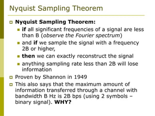 Nyquist Sampling Theorem
 Nyquist Sampling Theorem:
 if all significant frequencies of a signal are less
than B (observe the Fourier spectrum)
 and if we sample the signal with a frequency
2B or higher,
 then we can exactly reconstruct the signal
 anything sampling rate less than 2B will lose
information
 Proven by Shannon in 1949
 This also says that the maximum amount of
information transferred through a channel with
bandwidth B Hz is 2B bps (using 2 symbols –
binary signal). WHY?
 